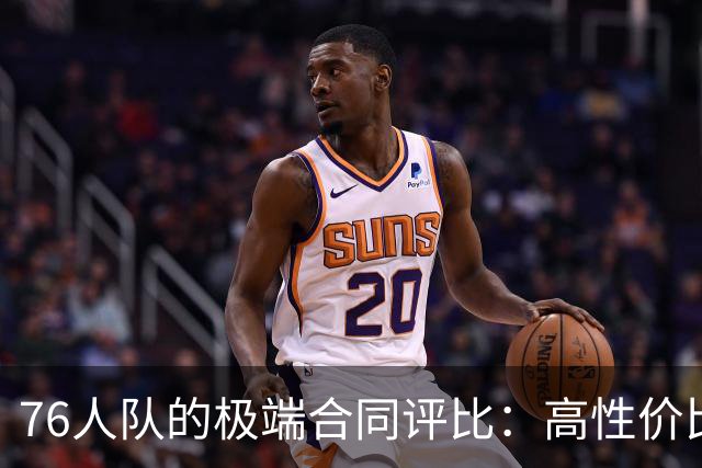 76人队的极端合同评比：高性价比与重负并存